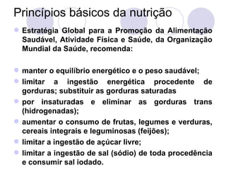 Princípios básicos da nutrição
 Estratégia Global para a Promoção da Alimentação
Saudável, Atividade Física e Saúde, da Organização
Mundial da Saúde, recomenda:
 manter o equilíbrio energético e o peso saudável;
 limitar a ingestão energética procedente de
gorduras; substituir as gorduras saturadas
 por insaturadas e eliminar as gorduras trans
(hidrogenadas);
 aumentar o consumo de frutas, legumes e verduras,
cereais integrais e leguminosas (feijões);
 limitar a ingestão de açúcar livre;
 limitar a ingestão de sal (sódio) de toda procedência
e consumir sal iodado.
 