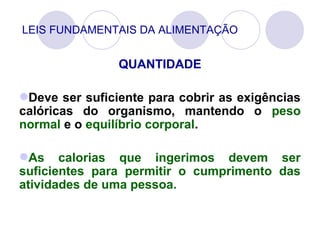 LEIS FUNDAMENTAIS DA ALIMENTAÇÃO
QUANTIDADE
Deve ser suficiente para cobrir as exigências
calóricas do organismo, mantendo o peso
normal e o equilíbrio corporal.
As calorias que ingerimos devem ser
suficientes para permitir o cumprimento das
atividades de uma pessoa.
 