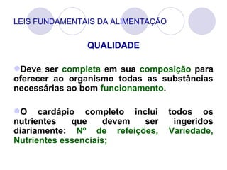 LEIS FUNDAMENTAIS DA ALIMENTAÇÃO
QUALIDADE
Deve ser completa em sua composição para
oferecer ao organismo todas as substâncias
necessárias ao bom funcionamento.
O cardápio completo inclui todos os
nutrientes que devem ser ingeridos
diariamente: Nº de refeições, Variedade,
Nutrientes essenciais;
 
