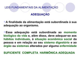 LEIS FUNDAMENTAIS DA ALIMENTAÇÃO
ADEQUAÇÃO
A finalidade da alimentação está subordinada à sua
adequação ao organismo.
Essa adequação está subordinada ao momento
biológico da vida e, além disso, deve adequar-se aos
hábitos individuais, à situação econômica social da
pessoa e em relação ao seu sistema digestório e ao
órgão ou sistemas alterados por alguma enfermidade
SUFICIENTE COMPLETA HARMÔNICA ADEQUADA
 