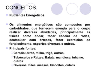 CONCEITOS
 Nutrientes Energéticos
 Os alimentos energéticos são compostos por
carboidratos, que fornecem energia para o corpo
realizar diversas atividades, principalmente as
físicas como andar, tocar cadeira de rodas,
deambular com órteses, fazer exercícios de
fortalecimento, esportes diversos e outros.
 Principais fontes:
Cereais: arroz, milho, trigo, outros.
Tubérculos e Raízes: Batata, mandioca, inhame,
outros
Diversos: Pães, massas, biscoitos, outros
 