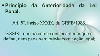 Princípio da Anterioridade da Lei
Penal.
Art. 5°, inciso XXXIX, da CRFB/1988.
XXXIX - não há crime sem lei anterior que o
defina, nem pena sem prévia cominação legal;
12
 