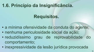 1.6. Princípio da Insignificância.
Requisitos.
• a mínima ofensividade da conduta do agente;
• nenhuma periculosidade social da ação;
• reduzidíssimo grau de reprovabilidade do
comportamento;
• inexpressividade da lesão jurídica provocada
16
 
