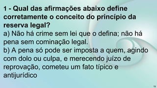 1 - Qual das afirmações abaixo define
corretamente o conceito do princípio da
reserva legal?
a) Não há crime sem lei que o defina; não há
pena sem cominação legal.
b) A pena só pode ser imposta a quem, agindo
com dolo ou culpa, e merecendo juízo de
reprovação, cometeu um fato típico e
antijurídico
19
 