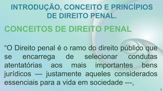 INTRODUÇÃO, CONCEITO E PRINCÍPIOS
DE DIREITO PENAL.
CONCEITOS DE DIREITO PENAL
“O Direito penal é o ramo do direito público que
se encarrega de selecionar condutas
atentatórias aos mais importantes bens
jurídicos — justamente aqueles considerados
essenciais para a vida em sociedade —,
2
 