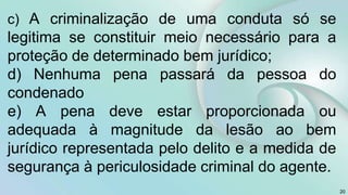 c) A criminalização de uma conduta só se
legitima se constituir meio necessário para a
proteção de determinado bem jurídico;
d) Nenhuma pena passará da pessoa do
condenado
e) A pena deve estar proporcionada ou
adequada à magnitude da lesão ao bem
jurídico representada pelo delito e a medida de
segurança à periculosidade criminal do agente.
20
 