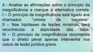 3 - Analise as afirmações sobre o princípio da
insignificância e marque a alternativa correta.
I – O princípio da insignificância está ligado aos
chamados “crimes de bagatela”.
II – Nas hipóteses de lesões mínimas, será
reconhecida a atipicidade dos fatos.
III – O princípio da insignificância recomenda
que o direito penal apenas intervenha nos
casos de lesão jurídica grave.
23
 