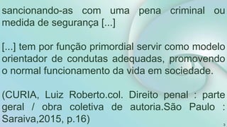 sancionando-as com uma pena criminal ou
medida de segurança [...]
[...] tem por função primordial servir como modelo
orientador de condutas adequadas, promovendo
o normal funcionamento da vida em sociedade.
(CURIA, Luiz Roberto.col. Direito penal : parte
geral / obra coletiva de autoria.São Paulo :
Saraiva,2015, p.16) 3
 