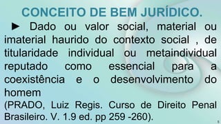 CONCEITO DE BEM JURÍDICO.
► Dado ou valor social, material ou
imaterial haurido do contexto social , de
titularidade individual ou metaindividual
reputado como essencial para a
coexistência e o desenvolvimento do
homem
(PRADO, Luiz Regis. Curso de Direito Penal
Brasileiro. V. 1.9 ed. pp 259 -260). 5
 