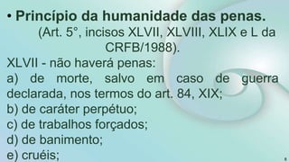8
• Princípio da humanidade das penas.
(Art. 5°, incisos XLVII, XLVIII, XLIX e L da
CRFB/1988).
XLVII - não haverá penas:
a) de morte, salvo em caso de guerra
declarada, nos termos do art. 84, XIX;
b) de caráter perpétuo;
c) de trabalhos forçados;
d) de banimento;
e) cruéis;
 