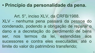 9
• Princípio da personalidade da pena.
Art. 5°, inciso XLV, da CRFB/1988.
XLV - nenhuma pena passará da pessoa do
condenado, podendo a obrigação de reparar o
dano e a decretação do perdimento de bens
ser, nos termos da lei, estendidas aos
sucessores e contra eles executadas, até o
limite do valor do patrimônio transferido;
 