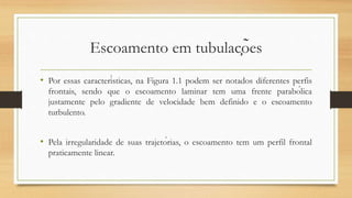 Escoamento em tubulações
• Por essas características, na Figura 1.1 podem ser notados diferentes perfis
frontais, sendo que o escoamento laminar tem uma frente parabólica
justamente pelo gradiente de velocidade bem definido e o escoamento
turbulento.
• Pela irregularidade de suas trajetórias, o escoamento tem um perfil frontal
praticamente linear.
 