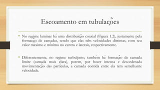 Escoamento em tubulações
• No regime laminar há uma distribuição coaxial (Figura 1.2), justamente pela
formação de camadas, sendo que elas têm velocidades distintas, com seu
valor máximo e mínimo no centro e laterais, respectivamente.
• Diferentemente, no regime turbulento, também há formação de camada
limite (camada mais clara), porém, por haver intensa e desordenada
movimentação das partículas, a camada contida entre ela tem semelhante
velocidade.
 