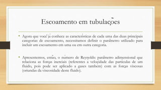 Escoamento em tubulações
• Agora que você já conhece as características de cada uma das duas principais
categorias de escoamento, necessitamos definir o parâmetro utilizado para
incluir um escoamento em uma ou em outra categoria.
• Apresentemos, então, o número de Reynolds: parâmetro adimensional que
relaciona as forças inerciais (referentes à velocidade das partículas de um
fluido, pois pode ser aplicado a gases também) com as forças viscosas
(oriundas da viscosidade deste fluido).
 