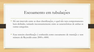 Escoamento em tubulações
• Há um intervalo entre as duas classificações, o qual não tem comportamento
bem definido, variando inconstantemente entre as características de ambas as
outras categorias.
• Essa terceira classificação é conhecida como escoamento de transição e tem
número de Reynolds entre 2000 e 4000.
 