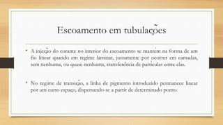 Escoamento em tubulações
• A injeção do corante no interior do escoamento se mantém na forma de um
fio linear quando em regime laminar, justamente por ocorrer em camadas,
sem nenhuma, ou quase nenhuma, transferência de partículas entre elas.
• No regime de transição, a linha de pigmento introduzido permanece linear
por um curto espaço, dispersando-se a partir de determinado ponto.
 