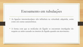 Escoamento em tubulações
• As ligações intermoleculares têm influência na velocidade adquirida, assim
como em outras características.
• A forma com que as moléculas do líquido se encontram interligadas diz
respeito ao atrito causado no interior do líquido quando em movimento.
 