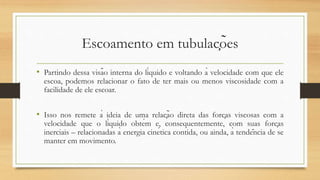 Escoamento em tubulações
• Partindo dessa visão interna do líquido e voltando à velocidade com que ele
escoa, podemos relacionar o fato de ter mais ou menos viscosidade com a
facilidade de ele escoar.
• Isso nos remete à ideia de uma relação direta das forças viscosas com a
velocidade que o líquido obtém e, consequentemente, com suas forças
inerciais – relacionadas à energia cinética contida, ou ainda, à tendência de se
manter em movimento.
 