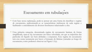 Escoamento em tubulações
• Com base nessa explanação, pode-se pensar em uma forma de classificar o regime
de escoamento, padronizando-se as características intrínsecas de cada regime e
facilitando o entendimento de diversos fenômenos relacionados a eles.
• Uma primeira categoria, denominada regime de escoamento laminar, de forma
simplificada, trata-se do escoamento em baixa velocidade, em que as trajetórias das
partículas do líquido são bem definidas e constantes. Esse regime de escoamento
tem esse nome justamente por haver a formação de lâminas (camadas ao longo do
escoamento, como podemos observar na Figura 1.1(a).
 