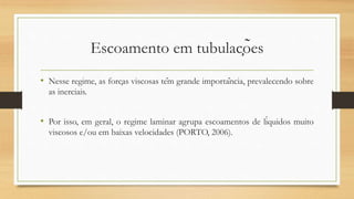 Escoamento em tubulações
• Nesse regime, as forças viscosas têm grande importância, prevalecendo sobre
as inerciais.
• Por isso, em geral, o regime laminar agrupa escoamentos de líquidos muito
viscosos e/ou em baixas velocidades (PORTO, 2006).
 