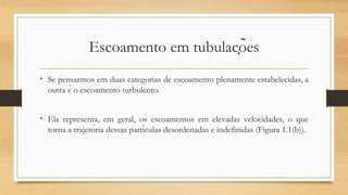 Escoamento em tubulações
• Se pensarmos em duas categorias de escoamento plenamente estabelecidas, a
outra é o escoamento turbulento.
• Ela representa, em geral, os escoamentos em elevadas velocidades, o que
torna a trajetória dessas partículas desordenadas e indefinidas (Figura 1.1(b)).
 