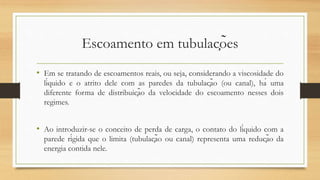 Escoamento em tubulações
• Em se tratando de escoamentos reais, ou seja, considerando a viscosidade do
líquido e o atrito dele com as paredes da tubulação (ou canal), há uma
diferente forma de distribuição da velocidade do escoamento nesses dois
regimes.
• Ao introduzir-se o conceito de perda de carga, o contato do líquido com a
parede rígida que o limita (tubulação ou canal) representa uma redução da
energia contida nele.
 