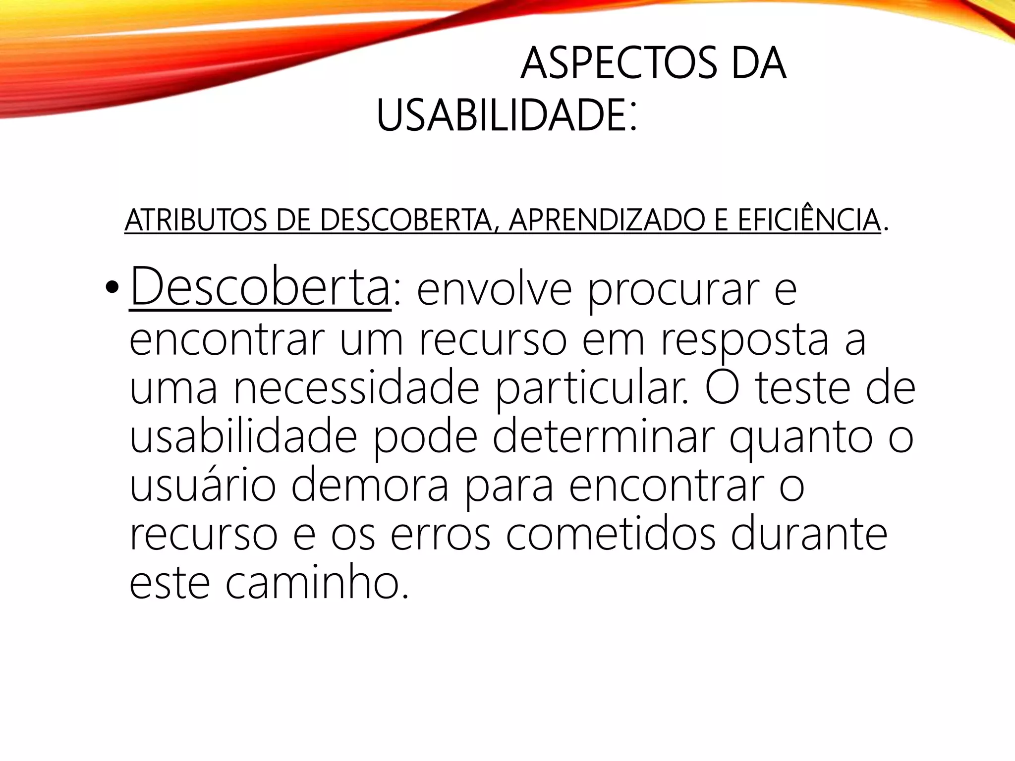 ASPECTOS DA
USABILIDADE:
ATRIBUTOS DE DESCOBERTA, APRENDIZADO E EFICIÊNCIA.
• Descoberta: envolve procurar e
encontrar um recurso em resposta a
uma necessidade particular. O teste de
usabilidade pode determinar quanto o
usuário demora para encontrar o
recurso e os erros cometidos durante
este caminho.
 