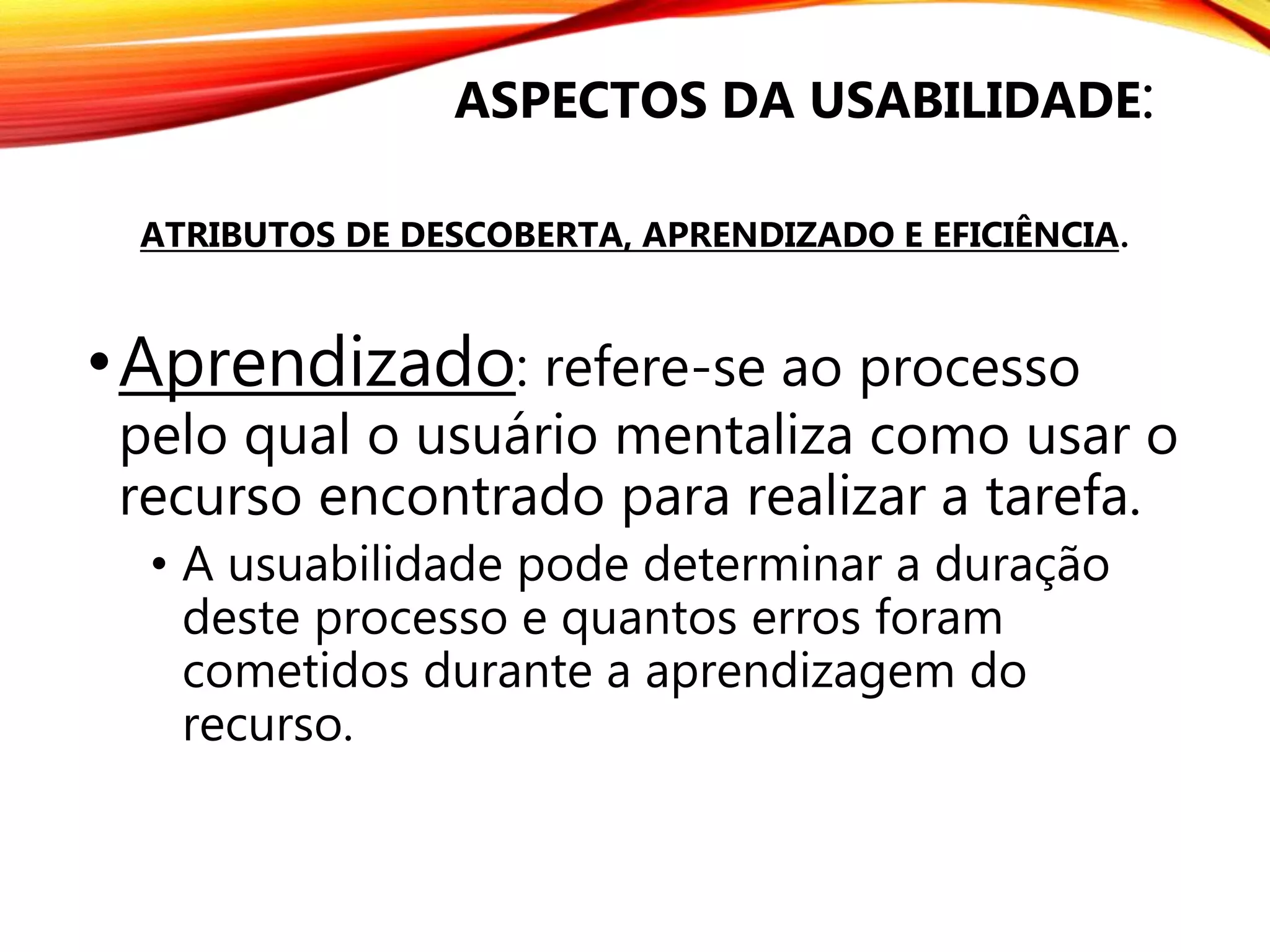 •Aprendizado: refere-se ao processo
pelo qual o usuário mentaliza como usar o
recurso encontrado para realizar a tarefa.
• A usuabilidade pode determinar a duração
deste processo e quantos erros foram
cometidos durante a aprendizagem do
recurso.
ASPECTOS DA USABILIDADE:
ATRIBUTOS DE DESCOBERTA, APRENDIZADO E EFICIÊNCIA.
 