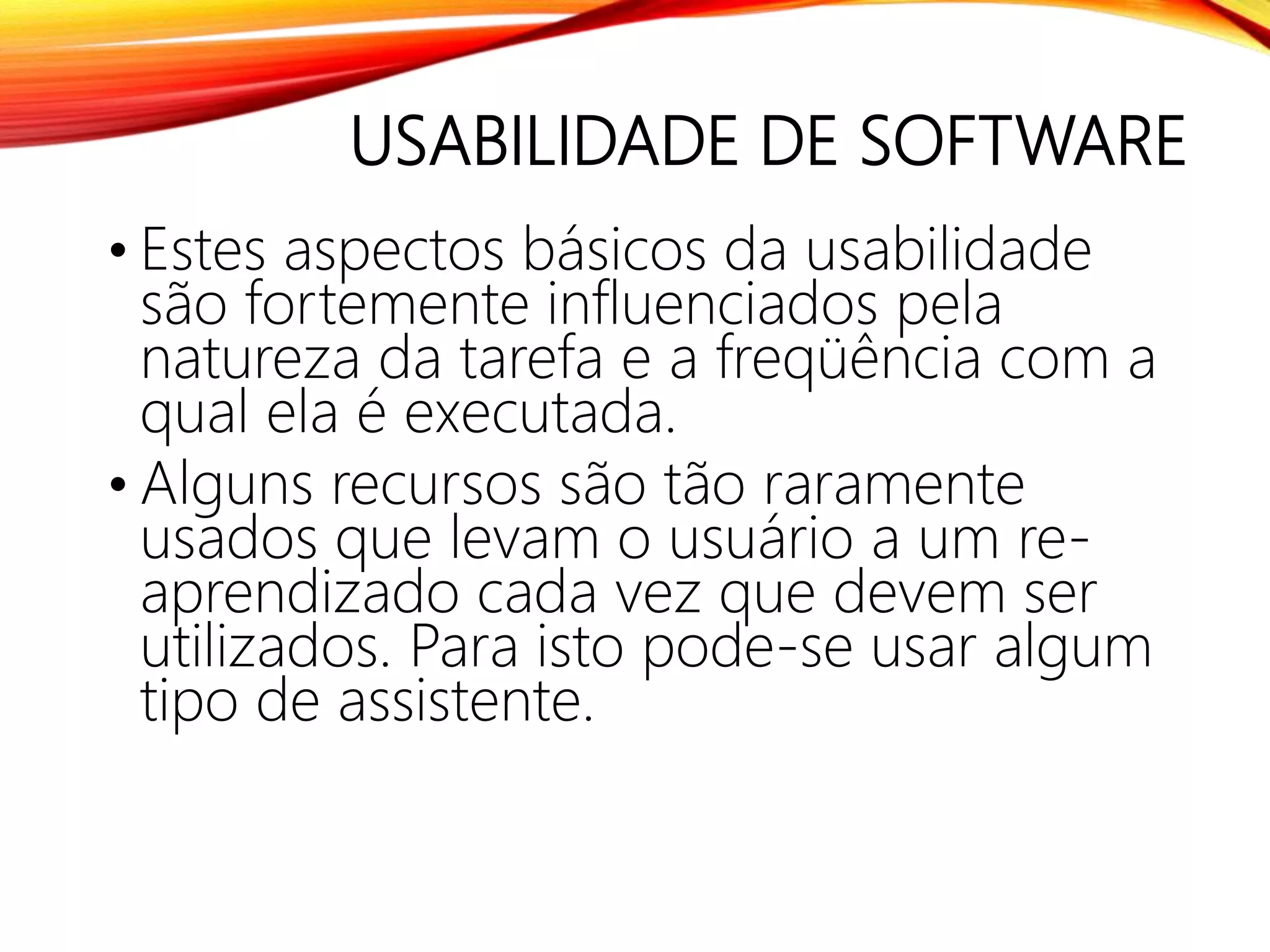 USABILIDADE DE SOFTWARE
• Estes aspectos básicos da usabilidade
são fortemente influenciados pela
natureza da tarefa e a freqüência com a
qual ela é executada.
• Alguns recursos são tão raramente
usados que levam o usuário a um re-
aprendizado cada vez que devem ser
utilizados. Para isto pode-se usar algum
tipo de assistente.
 
