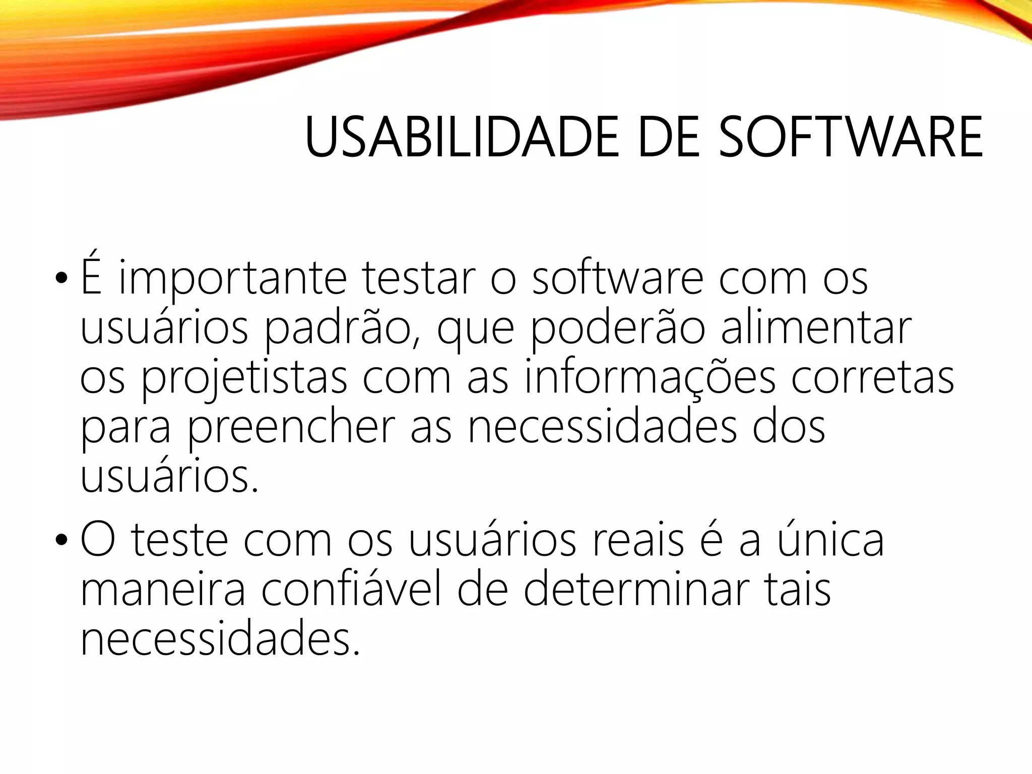 USABILIDADE DE SOFTWARE
• É importante testar o software com os
usuários padrão, que poderão alimentar
os projetistas com as informações corretas
para preencher as necessidades dos
usuários.
• O teste com os usuários reais é a única
maneira confiável de determinar tais
necessidades.
 