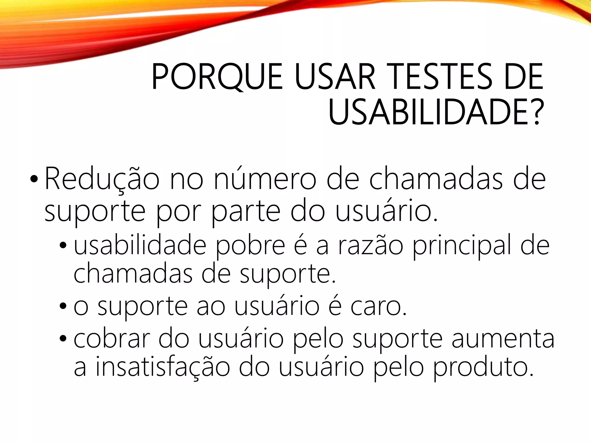 PORQUE USAR TESTES DE
USABILIDADE?
•Redução no número de chamadas de
suporte por parte do usuário.
• usabilidade pobre é a razão principal de
chamadas de suporte.
• o suporte ao usuário é caro.
• cobrar do usuário pelo suporte aumenta
a insatisfação do usuário pelo produto.
 