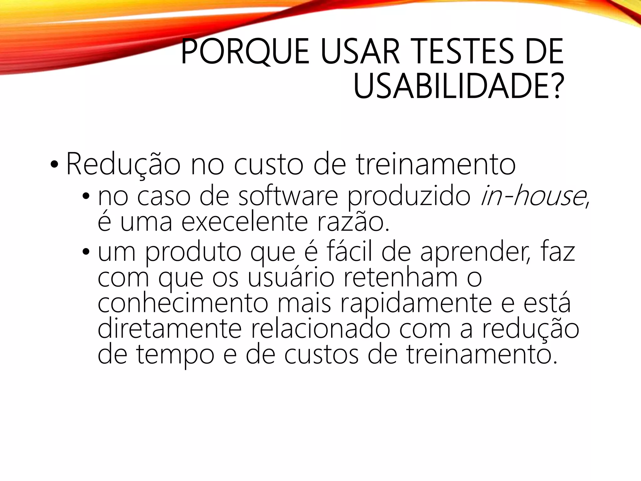 PORQUE USAR TESTES DE
USABILIDADE?
• Redução no custo de treinamento
• no caso de software produzido in-house,
é uma execelente razão.
• um produto que é fácil de aprender, faz
com que os usuário retenham o
conhecimento mais rapidamente e está
diretamente relacionado com a redução
de tempo e de custos de treinamento.
 
