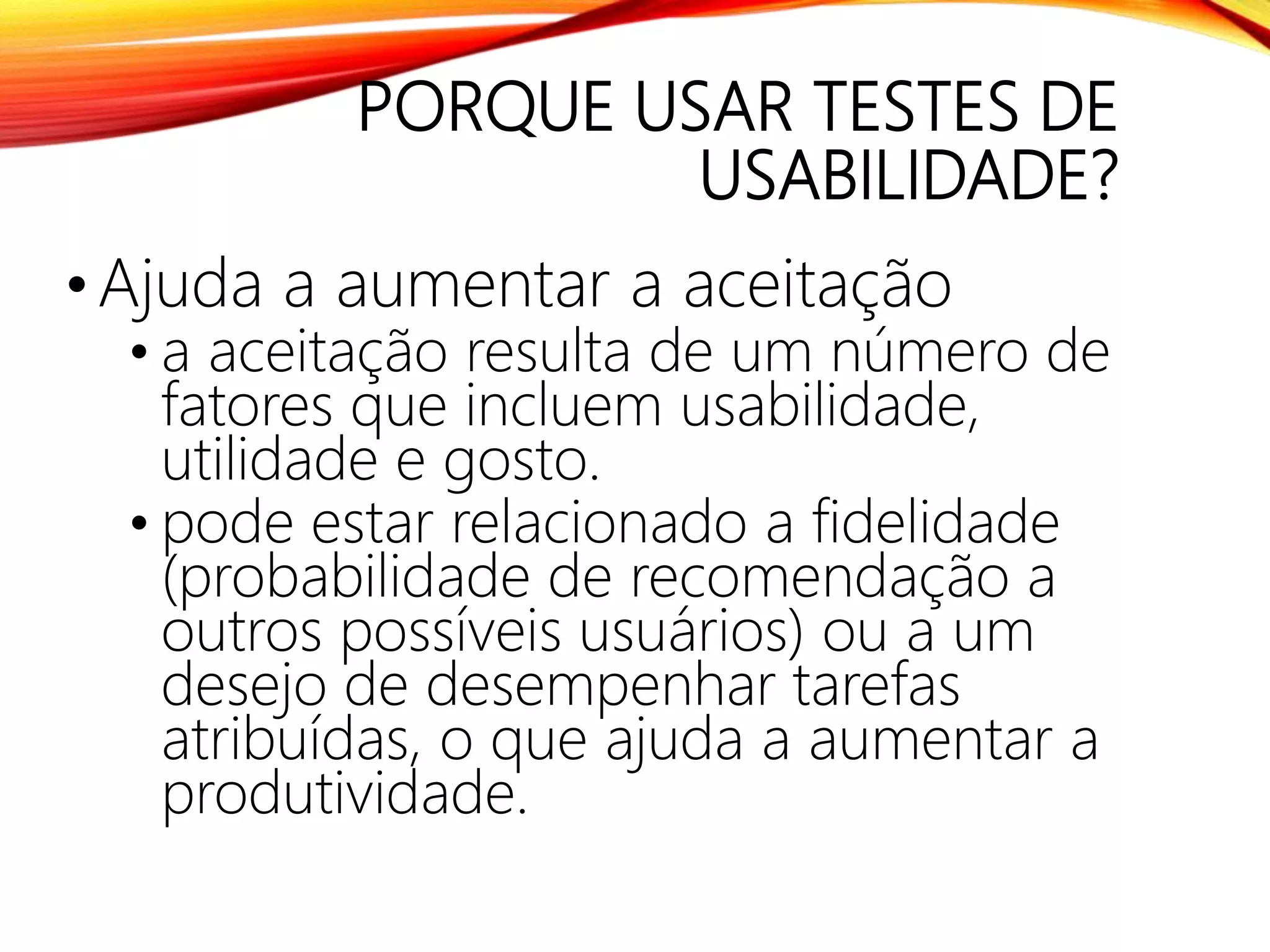 PORQUE USAR TESTES DE
USABILIDADE?
•Ajuda a aumentar a aceitação
• a aceitação resulta de um número de
fatores que incluem usabilidade,
utilidade e gosto.
• pode estar relacionado a fidelidade
(probabilidade de recomendação a
outros possíveis usuários) ou a um
desejo de desempenhar tarefas
atribuídas, o que ajuda a aumentar a
produtividade.
 