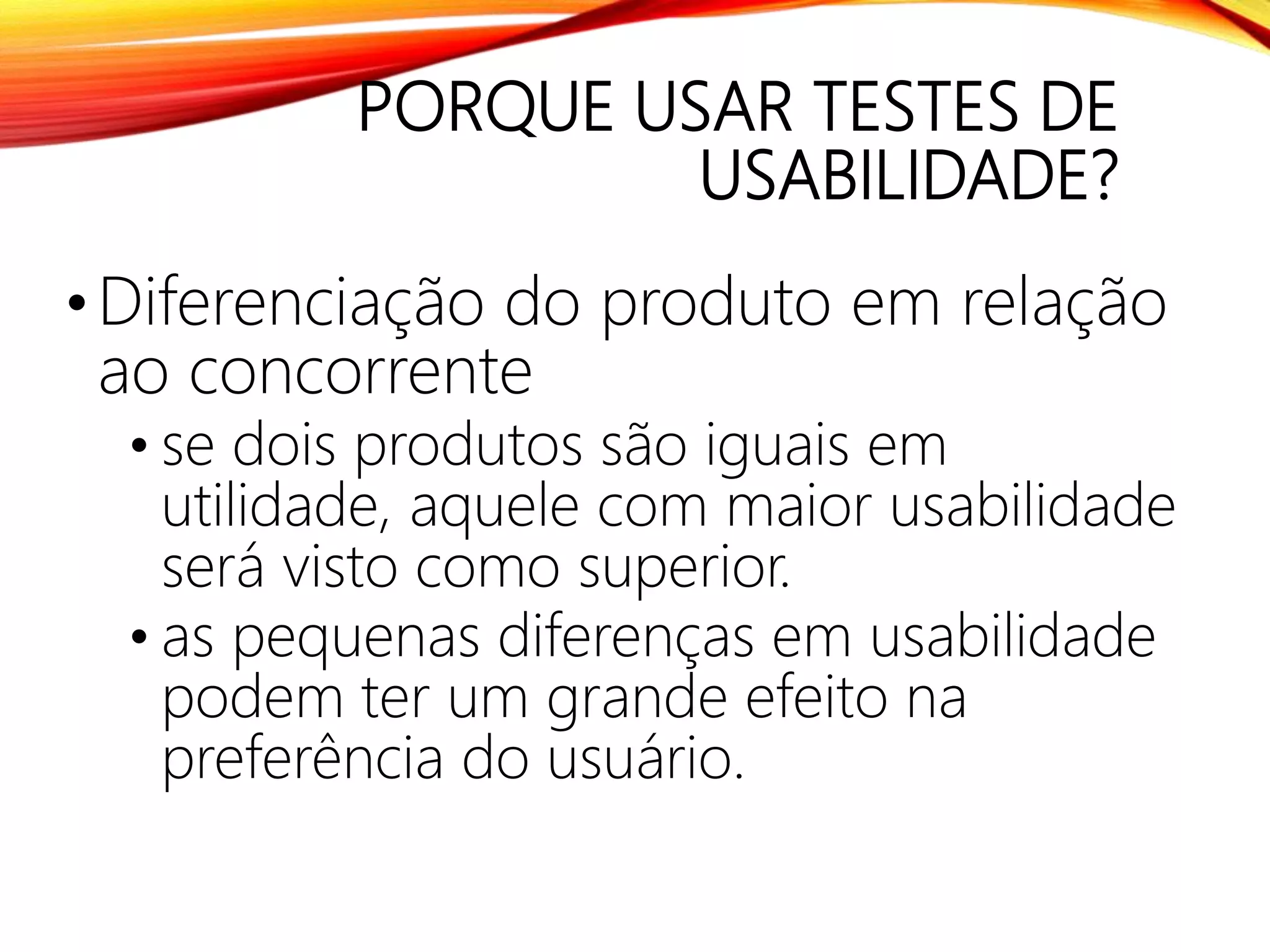 PORQUE USAR TESTES DE
USABILIDADE?
•Diferenciação do produto em relação
ao concorrente
• se dois produtos são iguais em
utilidade, aquele com maior usabilidade
será visto como superior.
• as pequenas diferenças em usabilidade
podem ter um grande efeito na
preferência do usuário.
 