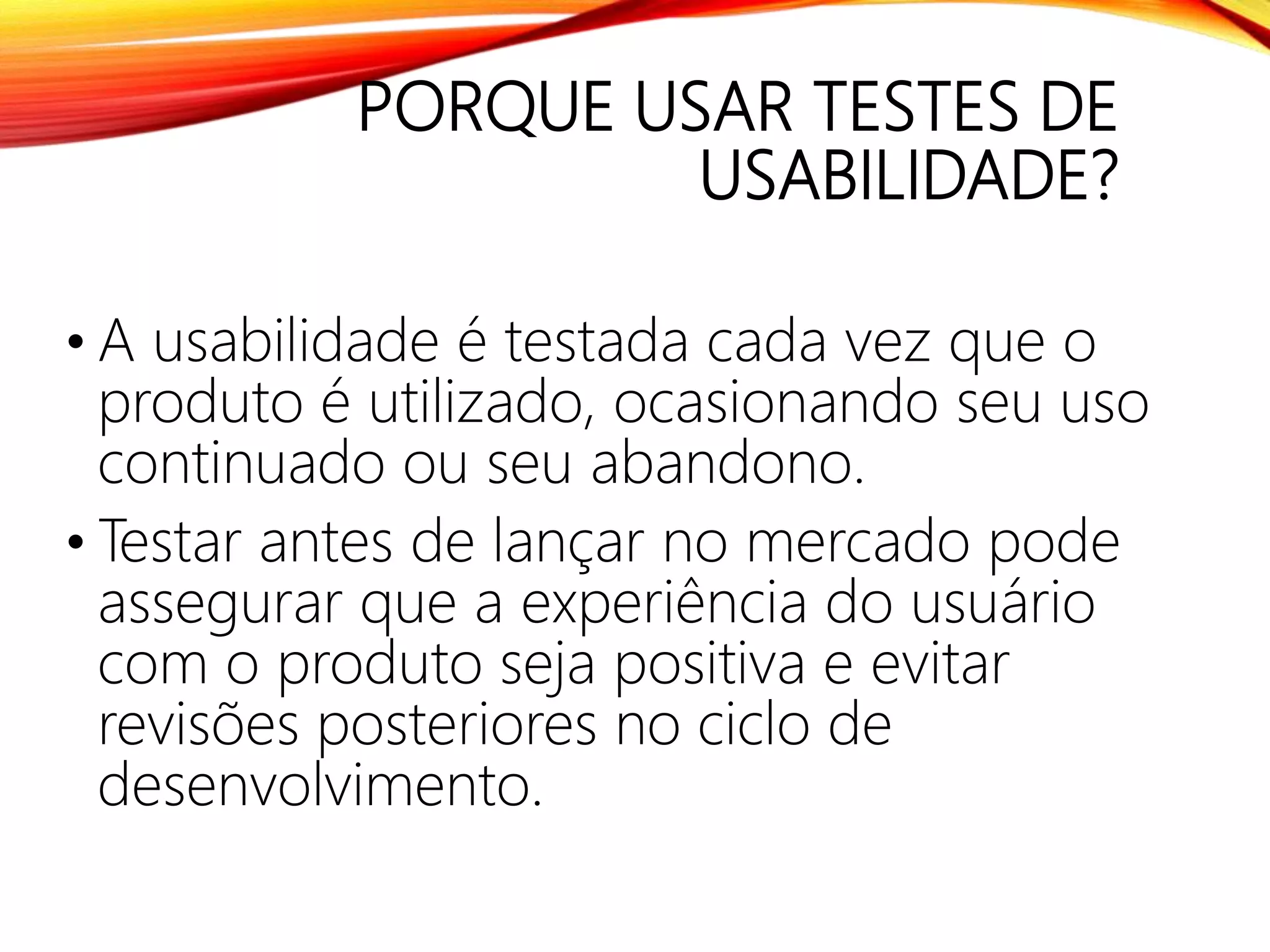 PORQUE USAR TESTES DE
USABILIDADE?
• A usabilidade é testada cada vez que o
produto é utilizado, ocasionando seu uso
continuado ou seu abandono.
• Testar antes de lançar no mercado pode
assegurar que a experiência do usuário
com o produto seja positiva e evitar
revisões posteriores no ciclo de
desenvolvimento.
 