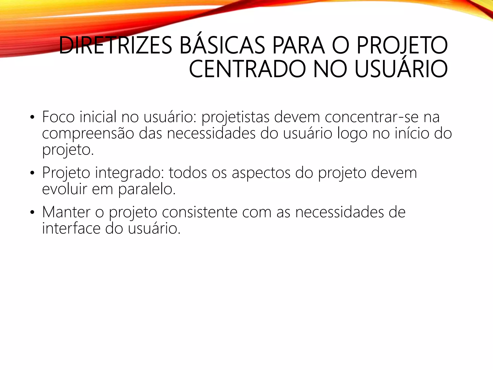 DIRETRIZES BÁSICAS PARA O PROJETO
CENTRADO NO USUÁRIO
• Foco inicial no usuário: projetistas devem concentrar-se na
compreensão das necessidades do usuário logo no início do
projeto.
• Projeto integrado: todos os aspectos do projeto devem
evoluir em paralelo.
• Manter o projeto consistente com as necessidades de
interface do usuário.
 