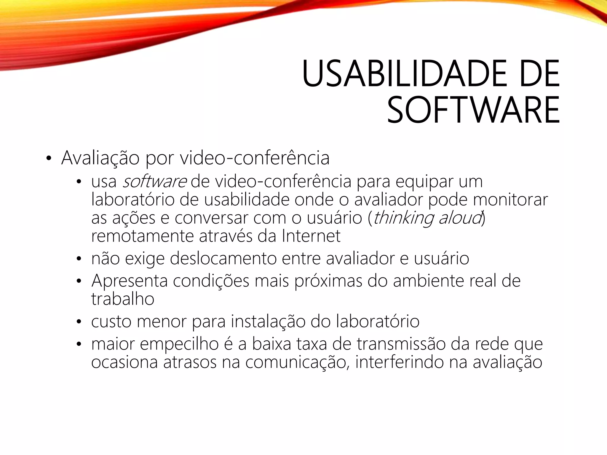 USABILIDADE DE
SOFTWARE
• Avaliação por video-conferência
• usa software de video-conferência para equipar um
laboratório de usabilidade onde o avaliador pode monitorar
as ações e conversar com o usuário (thinking aloud)
remotamente através da Internet
• não exige deslocamento entre avaliador e usuário
• Apresenta condições mais próximas do ambiente real de
trabalho
• custo menor para instalação do laboratório
• maior empecilho é a baixa taxa de transmissão da rede que
ocasiona atrasos na comunicação, interferindo na avaliação
 