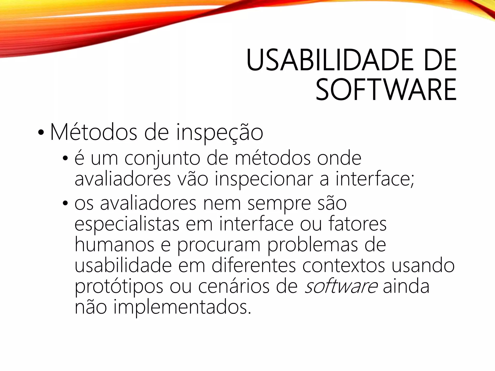 USABILIDADE DE
SOFTWARE
• Métodos de inspeção
• é um conjunto de métodos onde
avaliadores vão inspecionar a interface;
• os avaliadores nem sempre são
especialistas em interface ou fatores
humanos e procuram problemas de
usabilidade em diferentes contextos usando
protótipos ou cenários de software ainda
não implementados.
 