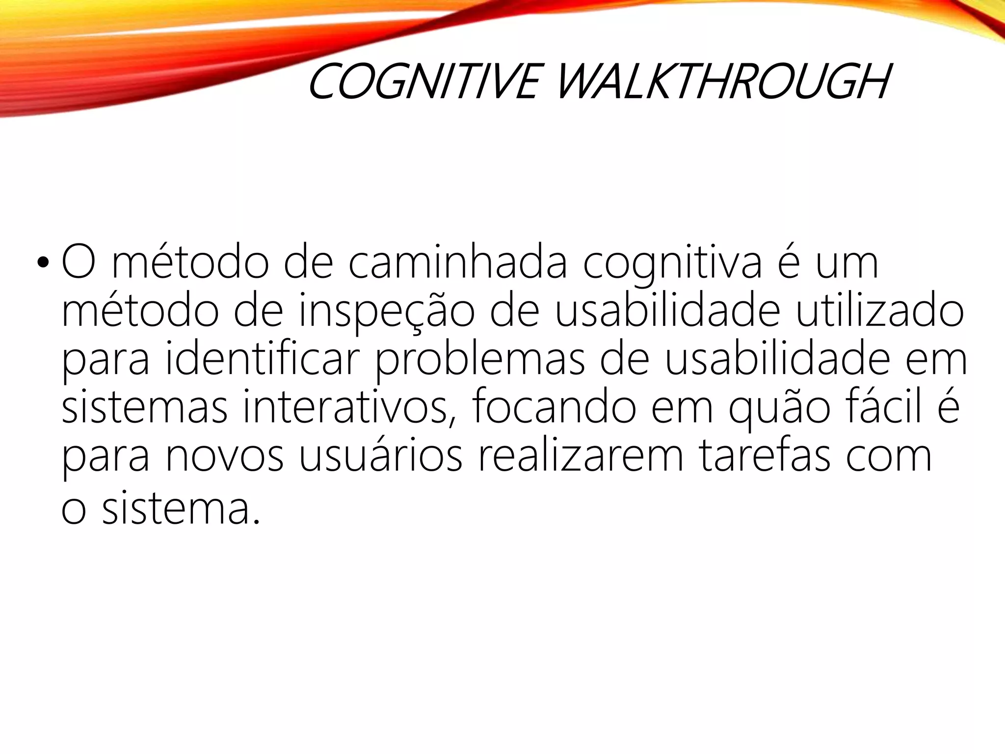 COGNITIVE WALKTHROUGH
• O método de caminhada cognitiva é um
método de inspeção de usabilidade utilizado
para identificar problemas de usabilidade em
sistemas interativos, focando em quão fácil é
para novos usuários realizarem tarefas com
o sistema.
 
