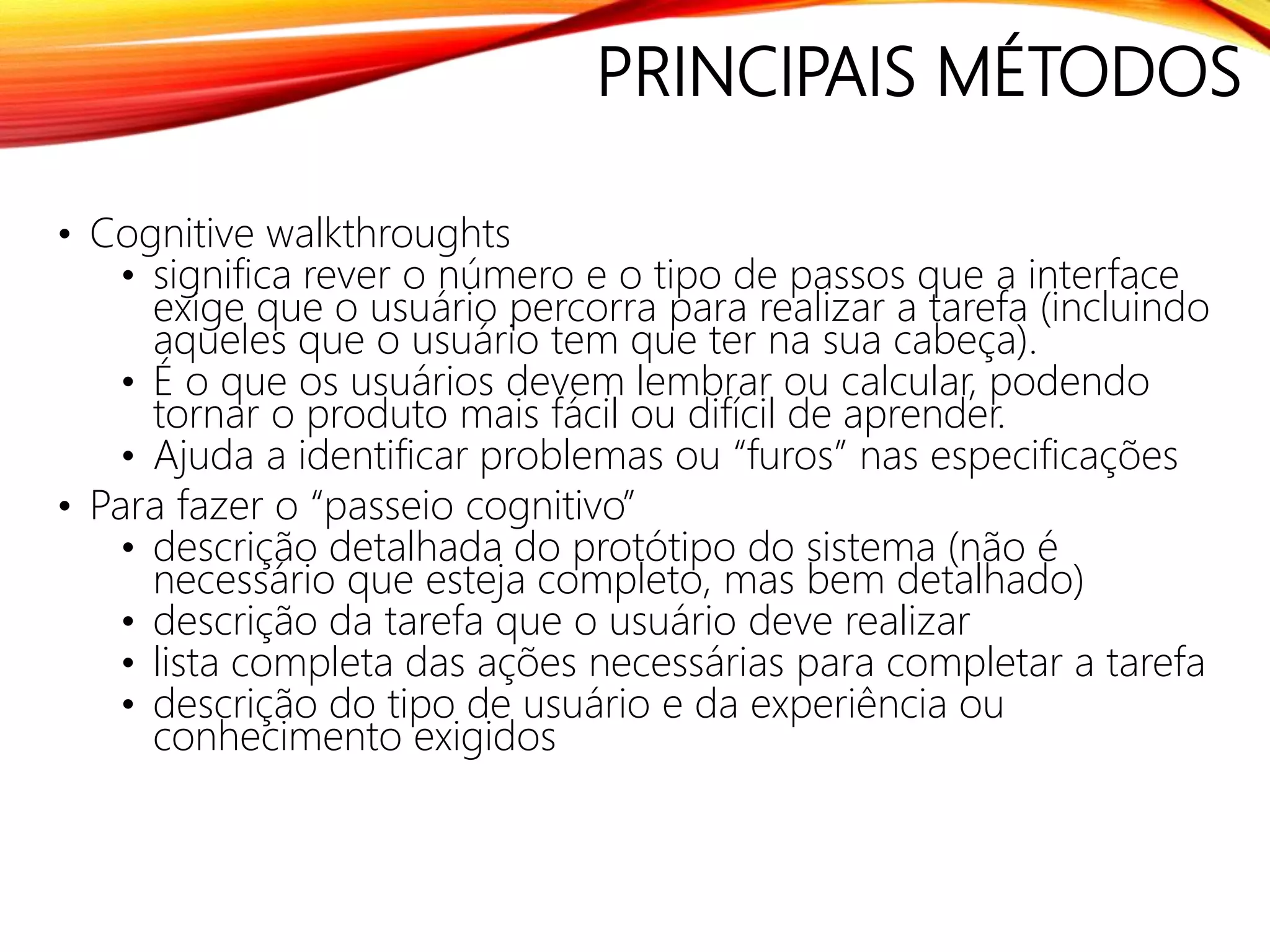 PRINCIPAIS MÉTODOS
• Cognitive walkthroughts
• significa rever o número e o tipo de passos que a interface
exige que o usuário percorra para realizar a tarefa (incluindo
aqueles que o usuário tem que ter na sua cabeça).
• É o que os usuários devem lembrar ou calcular, podendo
tornar o produto mais fácil ou difícil de aprender.
• Ajuda a identificar problemas ou “furos” nas especificações
• Para fazer o “passeio cognitivo”
• descrição detalhada do protótipo do sistema (não é
necessário que esteja completo, mas bem detalhado)
• descrição da tarefa que o usuário deve realizar
• lista completa das ações necessárias para completar a tarefa
• descrição do tipo de usuário e da experiência ou
conhecimento exigidos
 