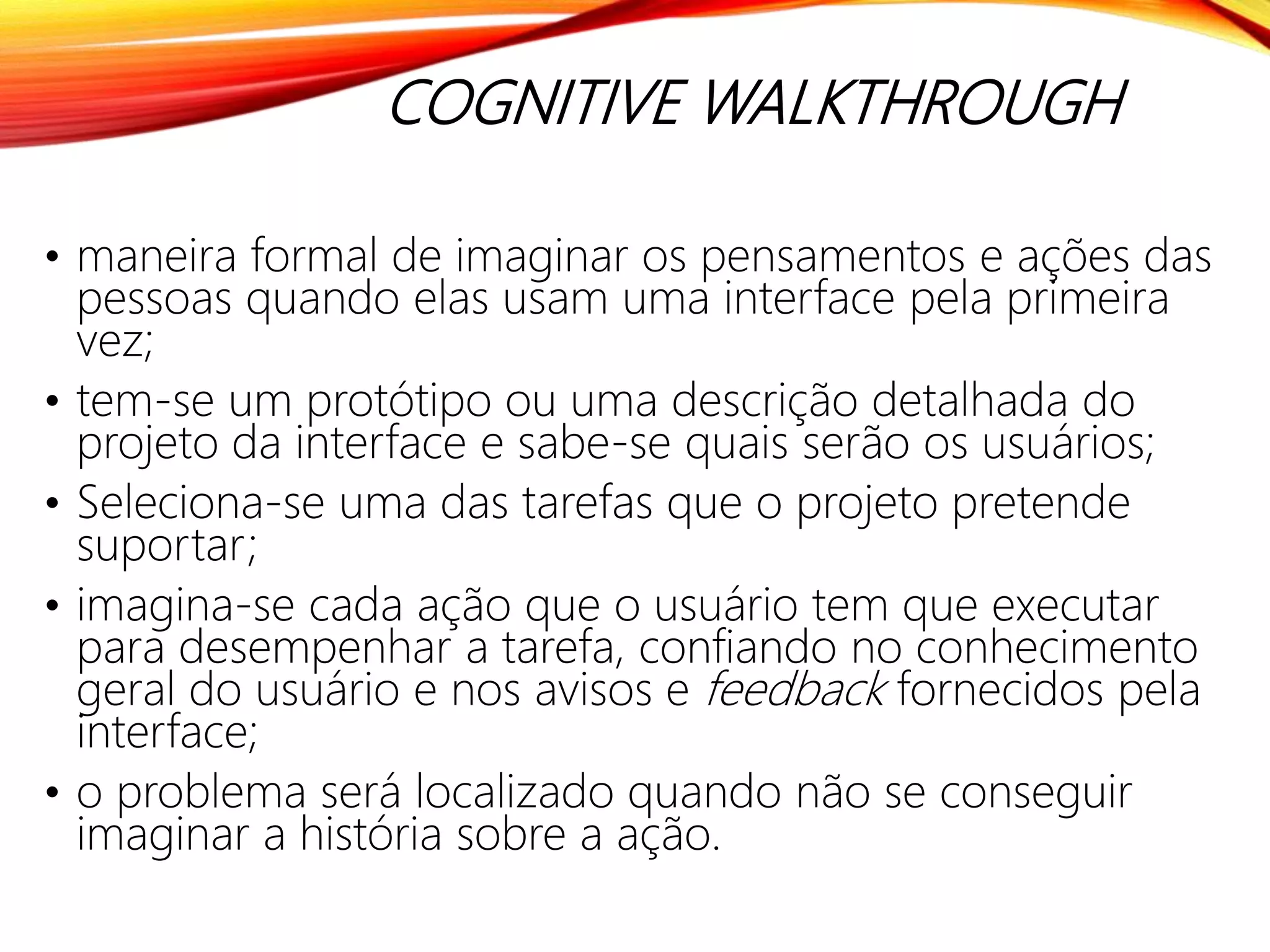 COGNITIVE WALKTHROUGH
• maneira formal de imaginar os pensamentos e ações das
pessoas quando elas usam uma interface pela primeira
vez;
• tem-se um protótipo ou uma descrição detalhada do
projeto da interface e sabe-se quais serão os usuários;
• Seleciona-se uma das tarefas que o projeto pretende
suportar;
• imagina-se cada ação que o usuário tem que executar
para desempenhar a tarefa, confiando no conhecimento
geral do usuário e nos avisos e feedback fornecidos pela
interface;
• o problema será localizado quando não se conseguir
imaginar a história sobre a ação.
 