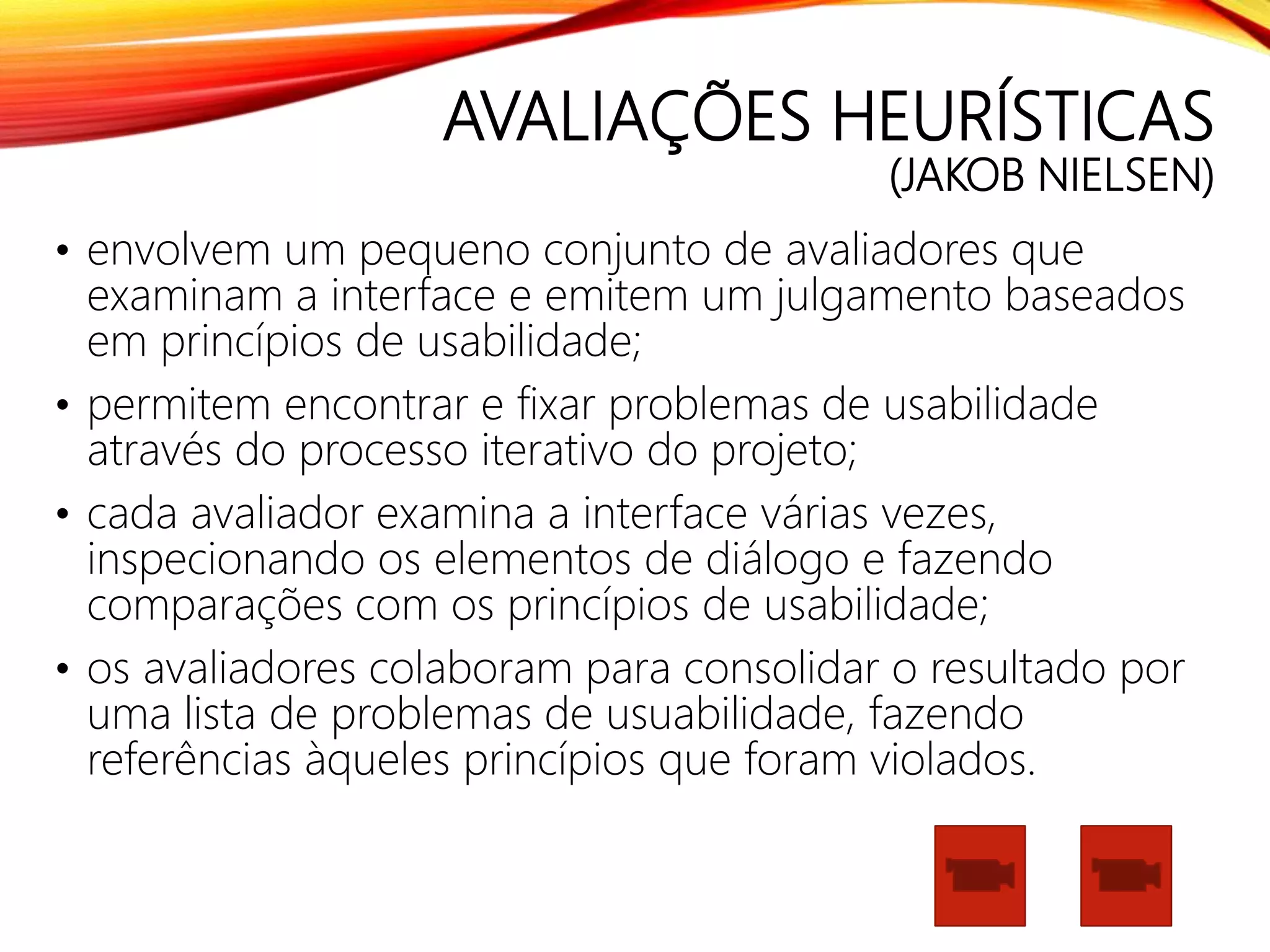AVALIAÇÕES HEURÍSTICAS
(JAKOB NIELSEN)
• envolvem um pequeno conjunto de avaliadores que
examinam a interface e emitem um julgamento baseados
em princípios de usabilidade;
• permitem encontrar e fixar problemas de usabilidade
através do processo iterativo do projeto;
• cada avaliador examina a interface várias vezes,
inspecionando os elementos de diálogo e fazendo
comparações com os princípios de usabilidade;
• os avaliadores colaboram para consolidar o resultado por
uma lista de problemas de usuabilidade, fazendo
referências àqueles princípios que foram violados.
 