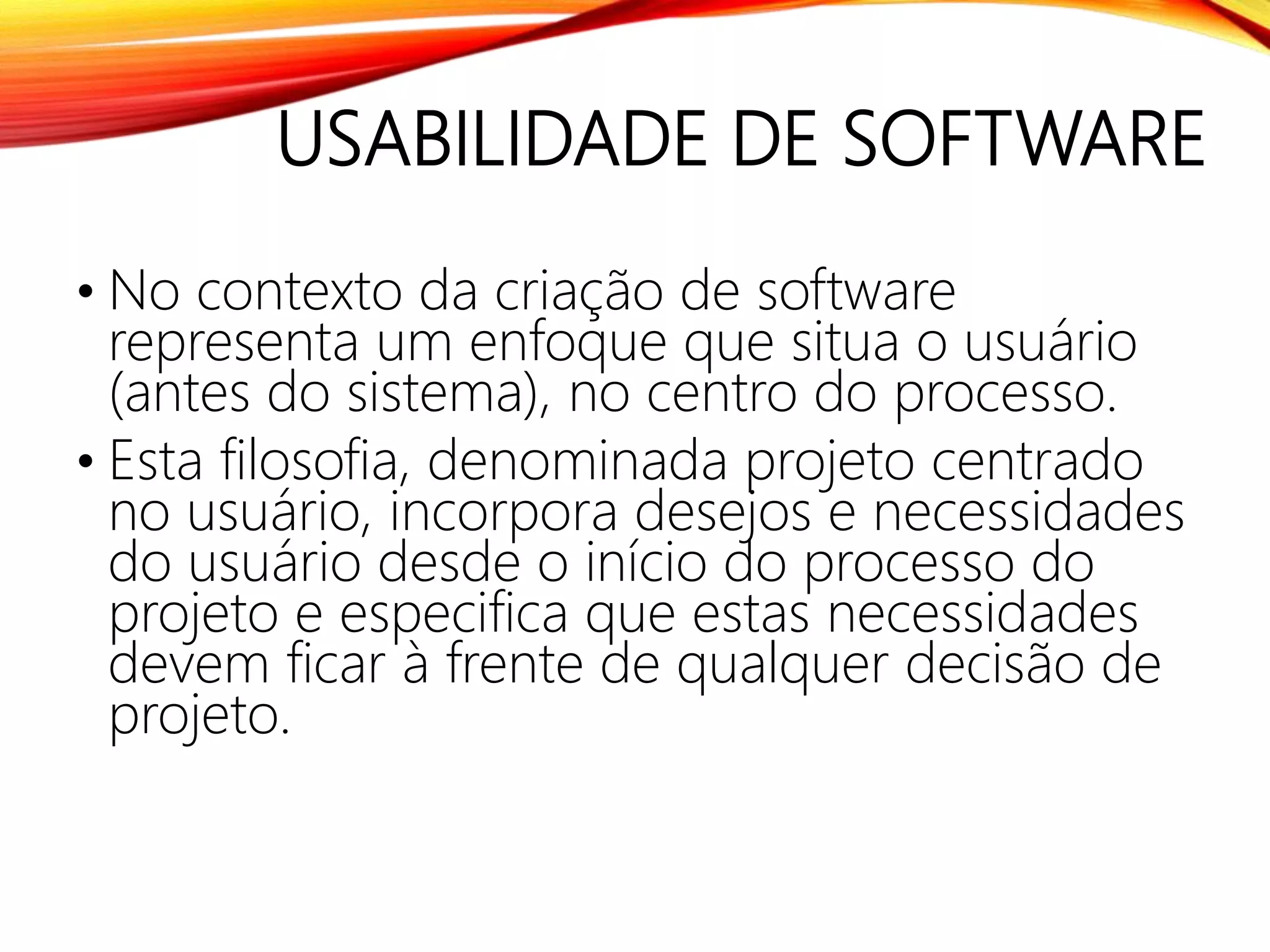 USABILIDADE DE SOFTWARE
• No contexto da criação de software
representa um enfoque que situa o usuário
(antes do sistema), no centro do processo.
• Esta filosofia, denominada projeto centrado
no usuário, incorpora desejos e necessidades
do usuário desde o início do processo do
projeto e especifica que estas necessidades
devem ficar à frente de qualquer decisão de
projeto.
 