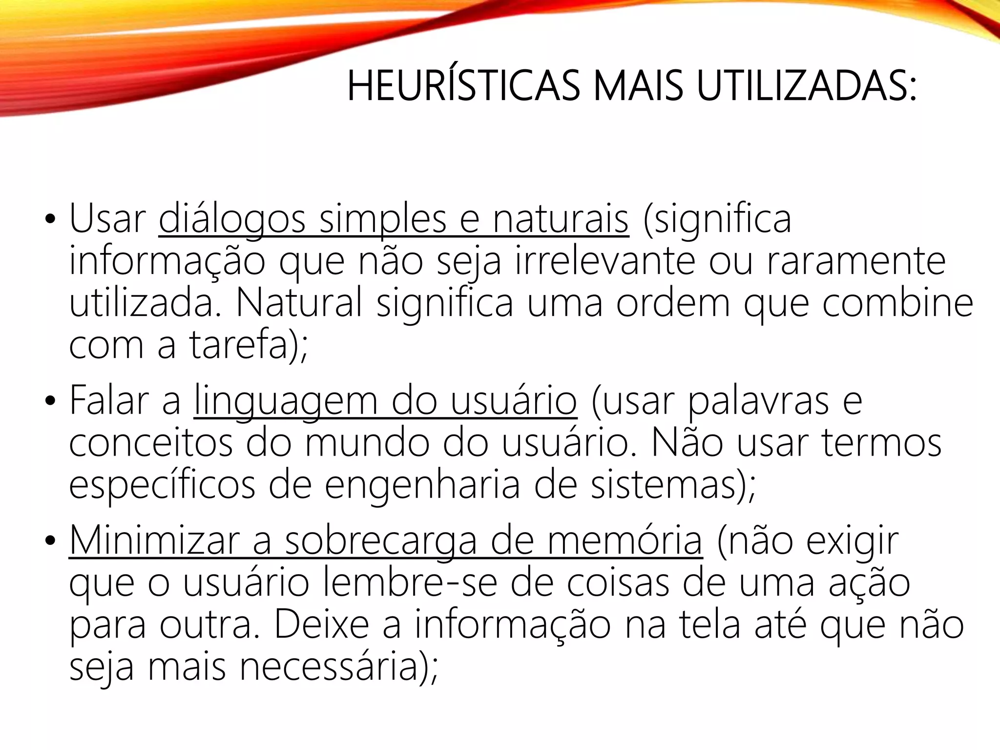 HEURÍSTICAS MAIS UTILIZADAS:
• Usar diálogos simples e naturais (significa
informação que não seja irrelevante ou raramente
utilizada. Natural significa uma ordem que combine
com a tarefa);
• Falar a linguagem do usuário (usar palavras e
conceitos do mundo do usuário. Não usar termos
específicos de engenharia de sistemas);
• Minimizar a sobrecarga de memória (não exigir
que o usuário lembre-se de coisas de uma ação
para outra. Deixe a informação na tela até que não
seja mais necessária);
 