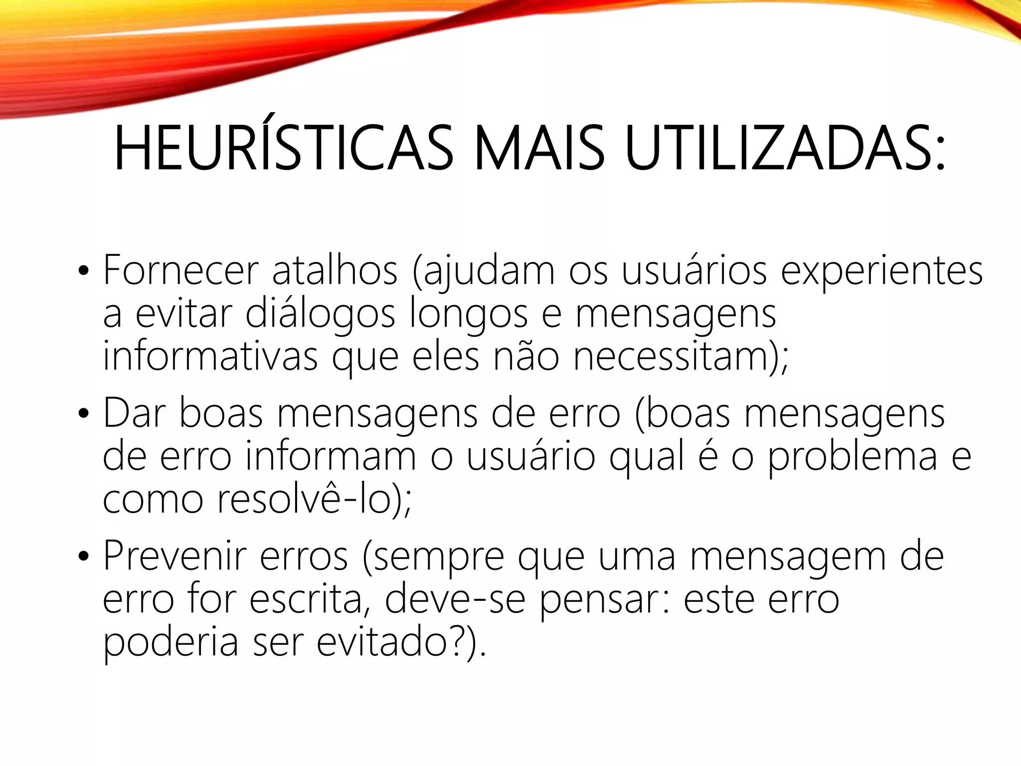 HEURÍSTICAS MAIS UTILIZADAS:
• Fornecer atalhos (ajudam os usuários experientes
a evitar diálogos longos e mensagens
informativas que eles não necessitam);
• Dar boas mensagens de erro (boas mensagens
de erro informam o usuário qual é o problema e
como resolvê-lo);
• Prevenir erros (sempre que uma mensagem de
erro for escrita, deve-se pensar: este erro
poderia ser evitado?).
 
