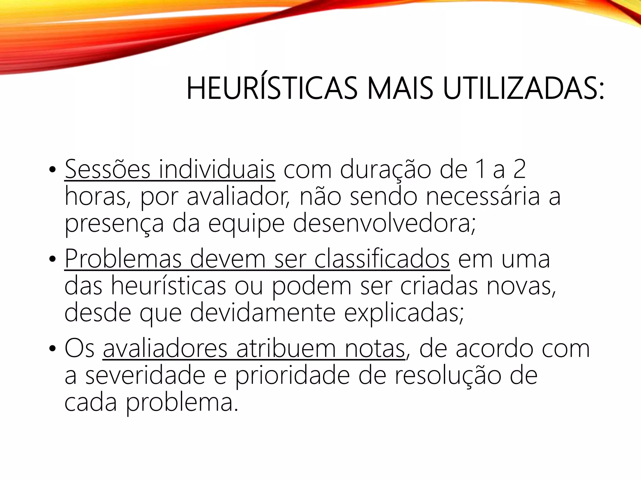 HEURÍSTICAS MAIS UTILIZADAS:
• Sessões individuais com duração de 1 a 2
horas, por avaliador, não sendo necessária a
presença da equipe desenvolvedora;
• Problemas devem ser classificados em uma
das heurísticas ou podem ser criadas novas,
desde que devidamente explicadas;
• Os avaliadores atribuem notas, de acordo com
a severidade e prioridade de resolução de
cada problema.
 