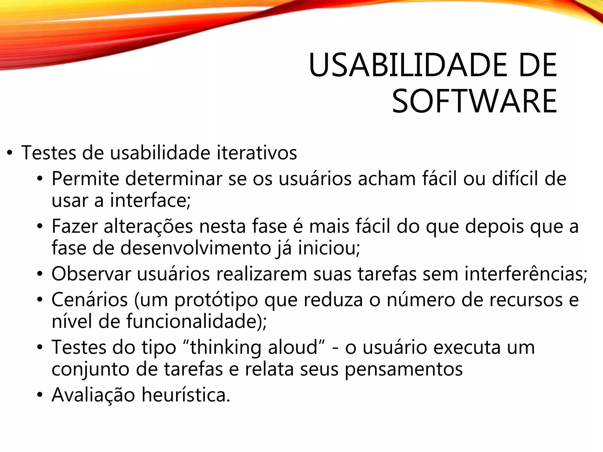 USABILIDADE DE
SOFTWARE
• Testes de usabilidade iterativos
• Permite determinar se os usuários acham fácil ou difícil de
usar a interface;
• Fazer alterações nesta fase é mais fácil do que depois que a
fase de desenvolvimento já iniciou;
• Observar usuários realizarem suas tarefas sem interferências;
• Cenários (um protótipo que reduza o número de recursos e
nível de funcionalidade);
• Testes do tipo “thinking aloud” - o usuário executa um
conjunto de tarefas e relata seus pensamentos
• Avaliação heurística.
 