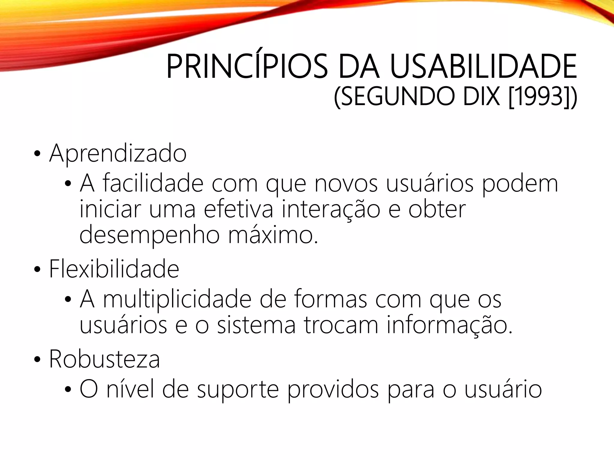PRINCÍPIOS DA USABILIDADE
(SEGUNDO DIX [1993])
• Aprendizado
• A facilidade com que novos usuários podem
iniciar uma efetiva interação e obter
desempenho máximo.
• Flexibilidade
• A multiplicidade de formas com que os
usuários e o sistema trocam informação.
• Robusteza
• O nível de suporte providos para o usuário
 
