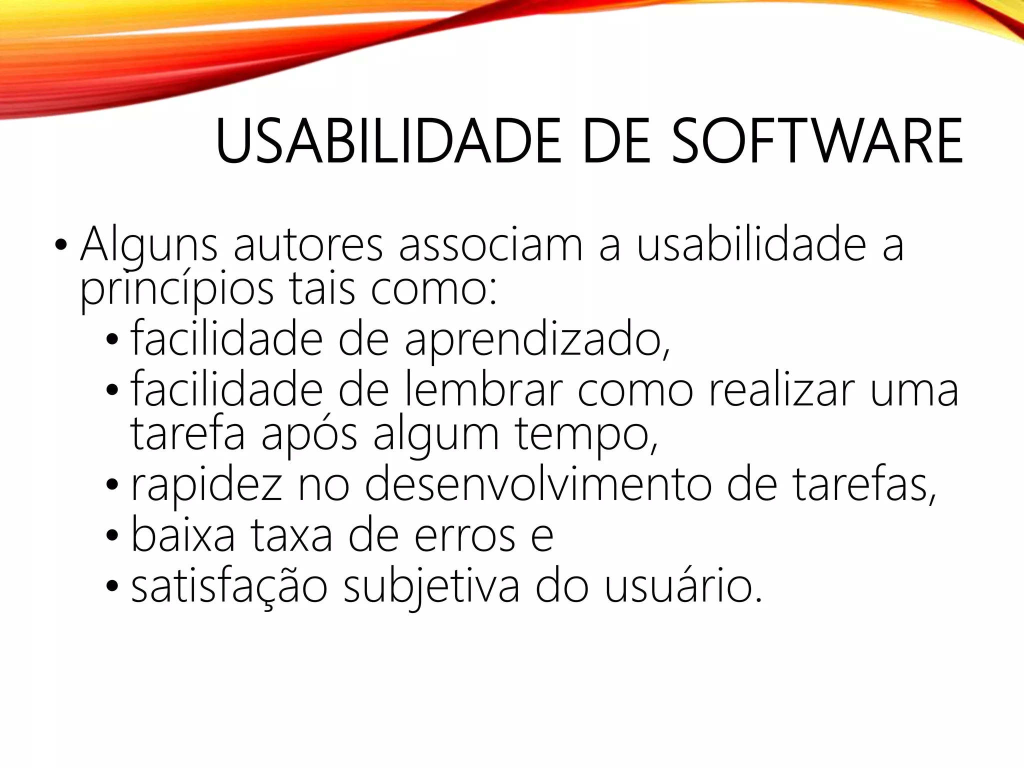 USABILIDADE DE SOFTWARE
• Alguns autores associam a usabilidade a
princípios tais como:
• facilidade de aprendizado,
• facilidade de lembrar como realizar uma
tarefa após algum tempo,
• rapidez no desenvolvimento de tarefas,
• baixa taxa de erros e
• satisfação subjetiva do usuário.
 