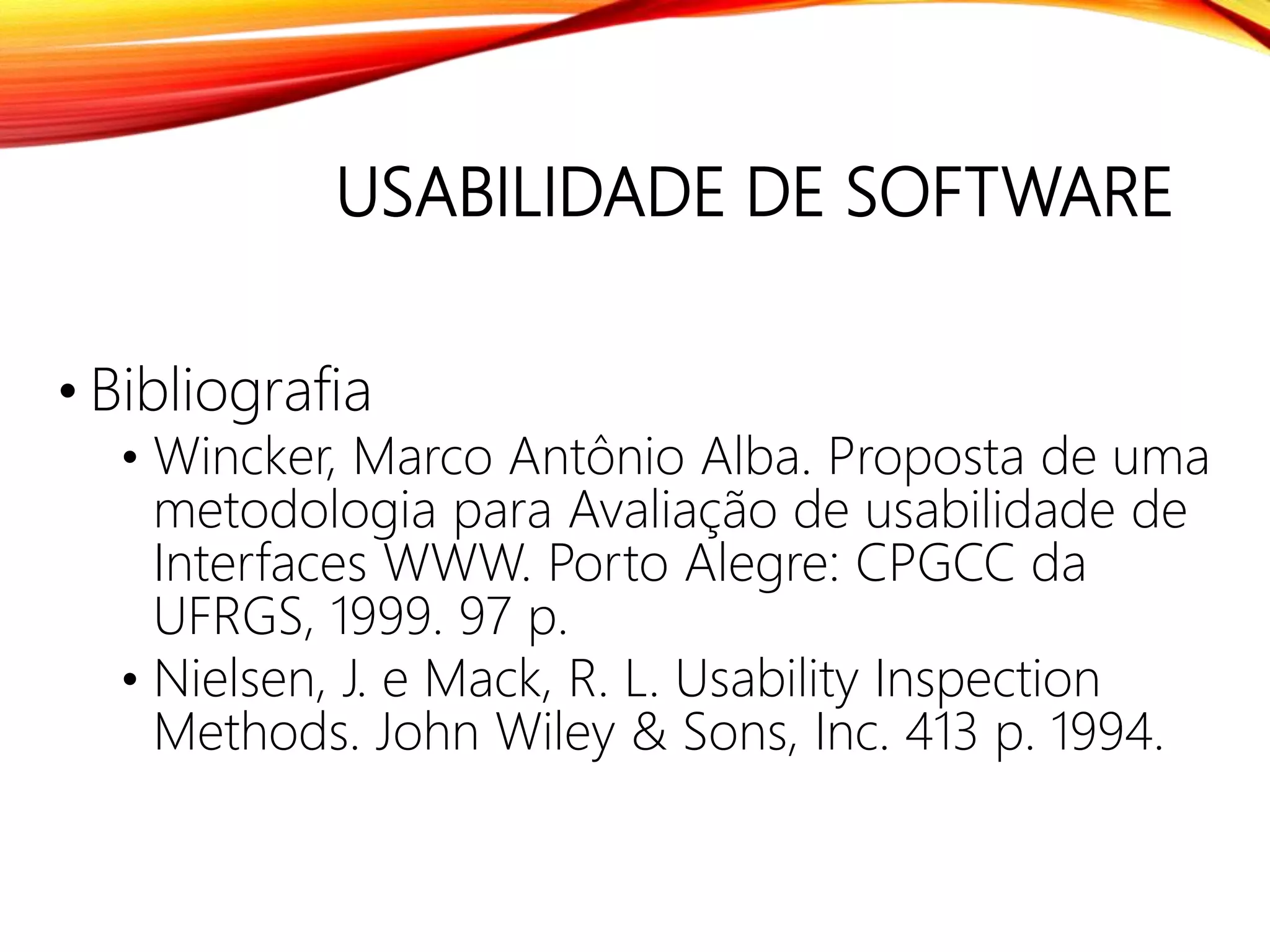 USABILIDADE DE SOFTWARE
• Bibliografia
• Wincker, Marco Antônio Alba. Proposta de uma
metodologia para Avaliação de usabilidade de
Interfaces WWW. Porto Alegre: CPGCC da
UFRGS, 1999. 97 p.
• Nielsen, J. e Mack, R. L. Usability Inspection
Methods. John Wiley & Sons, Inc. 413 p. 1994.
 